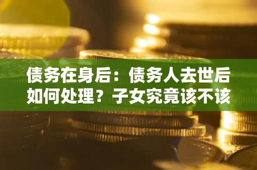 武汉债务在身后：债务人去世后如何处理？子女究竟该不该还钱？
