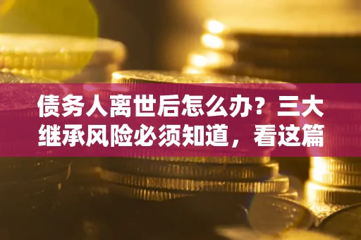 武汉债务人离世后怎么办？三大继承风险必须知道，看这篇就够了