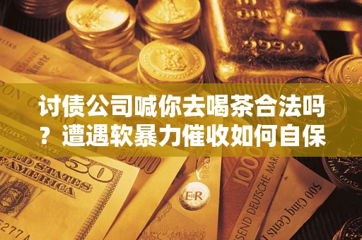 武汉讨债公司喊你去喝茶合法吗？遭遇软暴力催收如何自保？