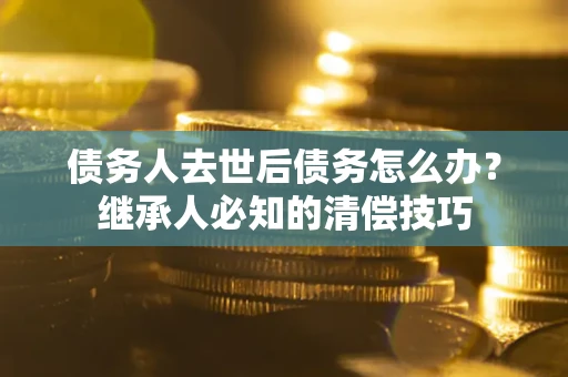 武汉债务人去世后债务怎么办？继承人必知的清偿技巧