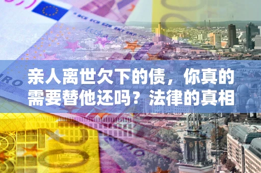 武汉亲人离世欠下的债，你真的需要替他还吗？法律的真相或许与你想的不一样